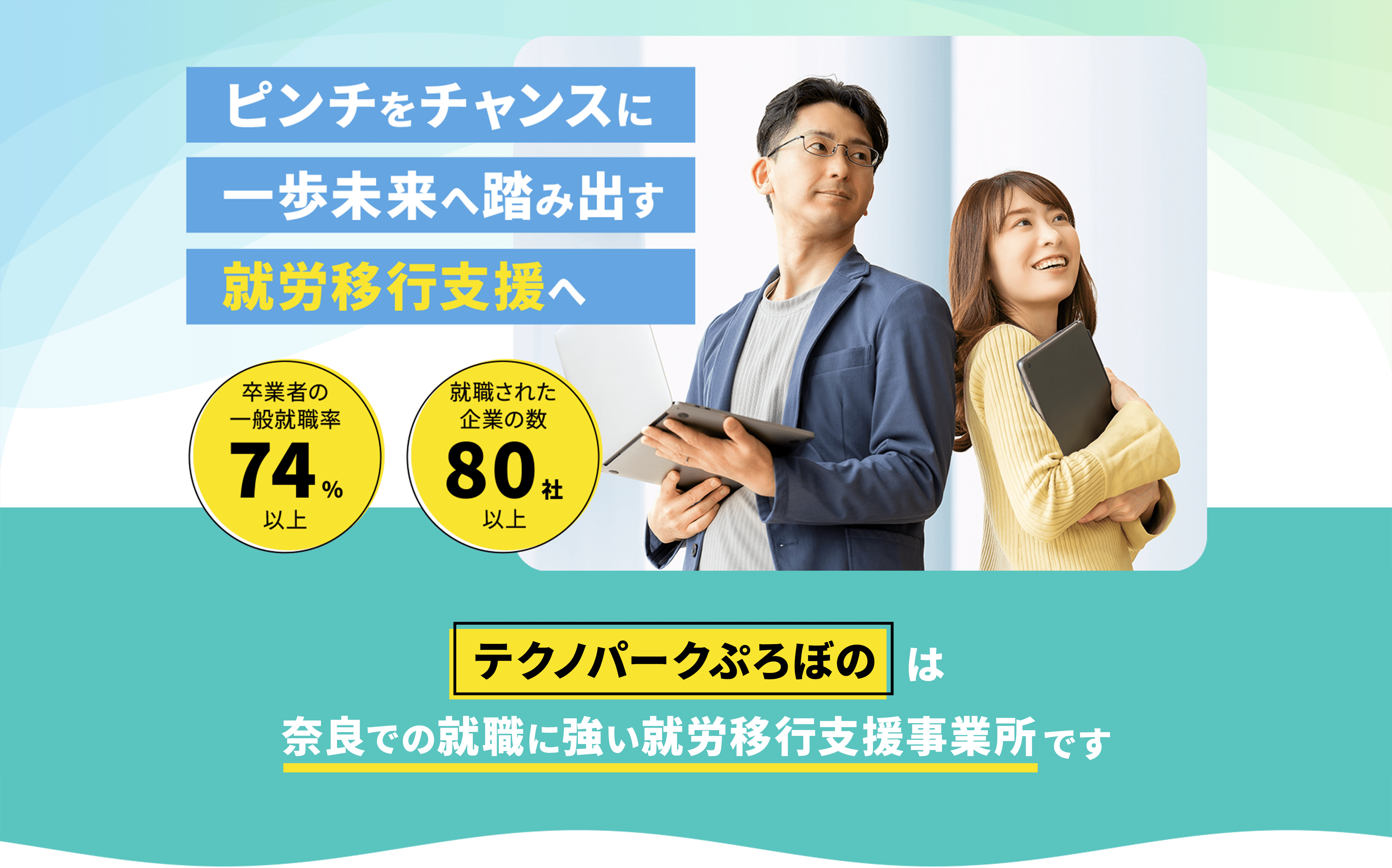 ピンチをチャンスに 一歩未来へ踏み出す就労移行支援へ 卒業生の一般就職率74%以上 就職された企業の数80社以上 テクノパークぷろぼのは奈良での就職に強い就労移行支援事業所です